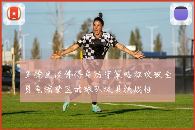 罗德里谈佛得角防守策略称攻破全员龟缩禁区的球队极具挑战性