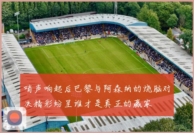 哨声响起后巴黎与阿森纳的烧脑对决精彩纷呈谁才是真正的赢家
