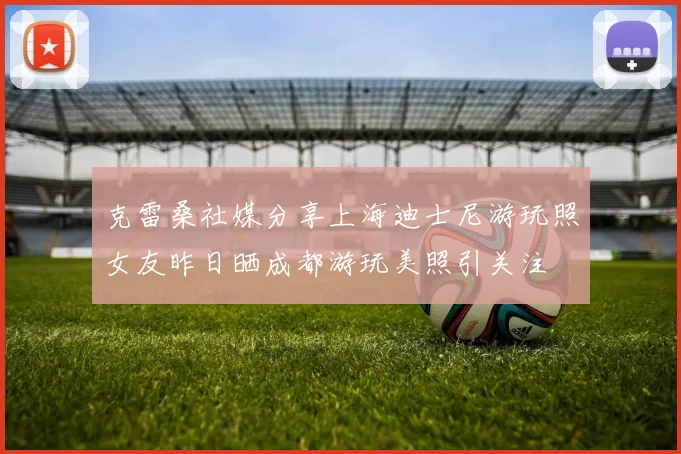 克雷桑社媒分享上海迪士尼游玩照女友昨日晒成都游玩美照引关注