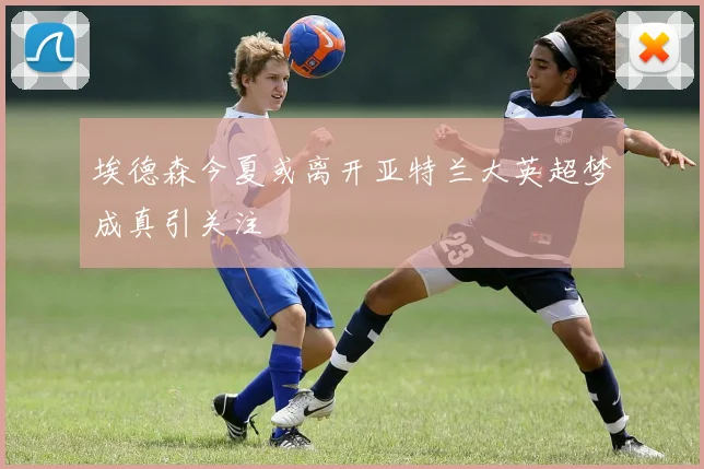埃德森今夏或离开亚特兰大英超梦成真引关注