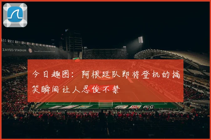 今日趣图：阿根廷队即将登机的搞笑瞬间让人忍俊不禁
