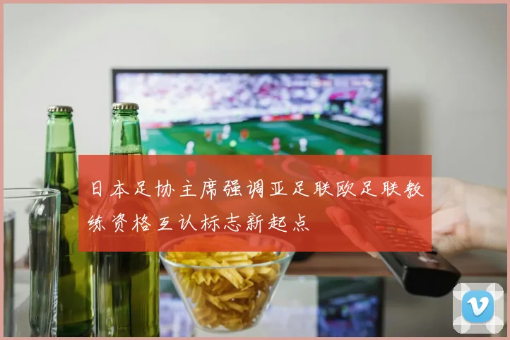 日本足协主席强调亚足联欧足联教练资格互认标志新起点