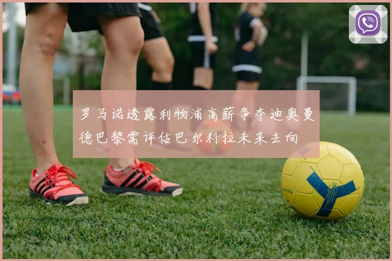 罗马诺透露利物浦高薪争夺迪奥曼德巴黎需评估巴尔科拉未来去向