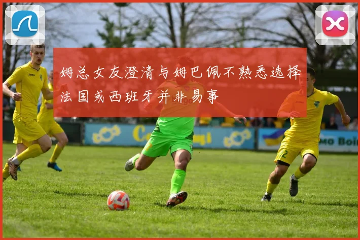 姆总女友澄清与姆巴佩不熟悉选择法国或西班牙并非易事
