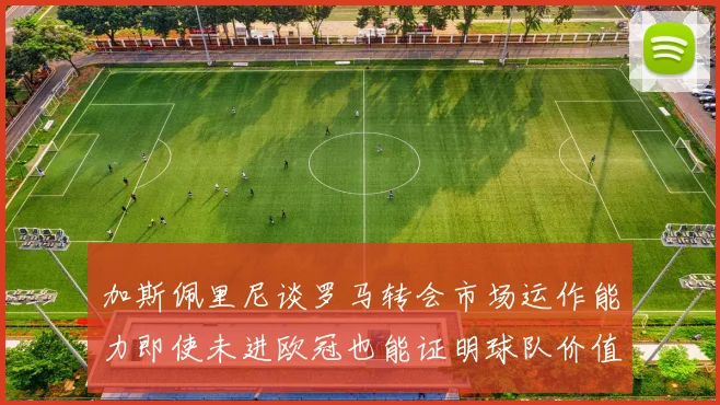 加斯佩里尼谈罗马转会市场运作能力即使未进欧冠也能证明球队价值