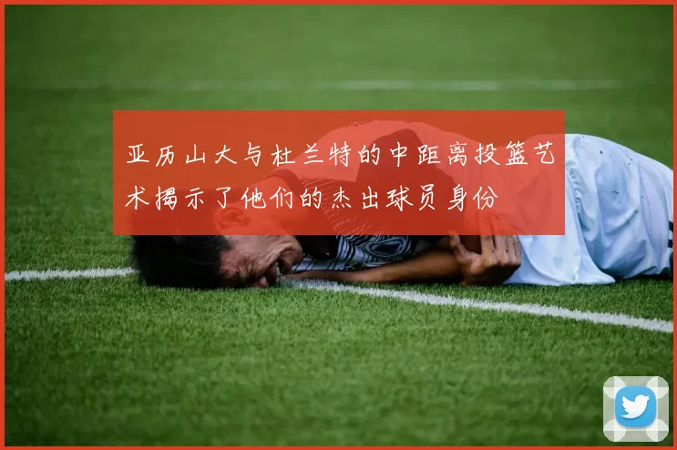 亚历山大与杜兰特的中距离投篮艺术揭示了他们的杰出球员身份