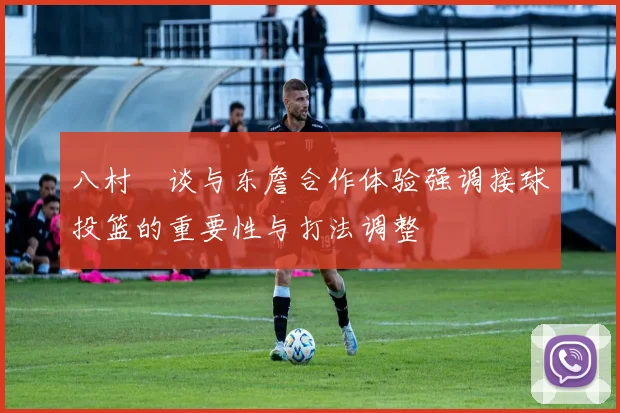 八村塁谈与东詹合作体验强调接球投篮的重要性与打法调整