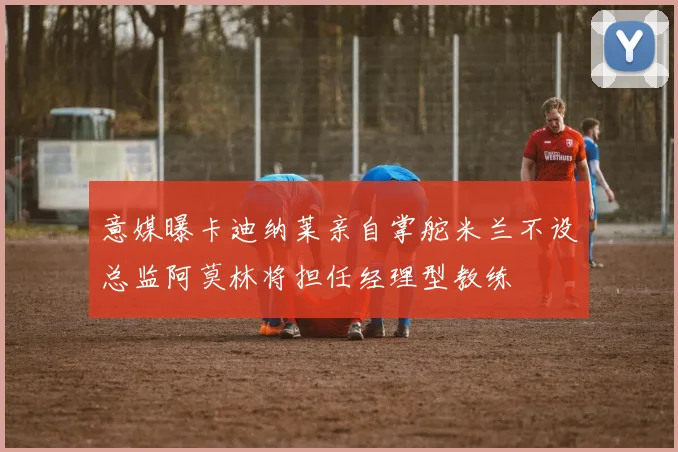 意媒曝卡迪纳莱亲自掌舵米兰不设总监阿莫林将担任经理型教练